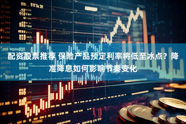 配资股票推荐 保险产品预定利率将低至冰点？降准降息如何影响节奏变化