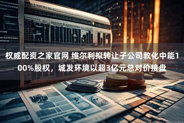 权威配资之家官网 维尔利拟转让子公司敦化中能100%股权，城发环境以超3亿元总对价接盘