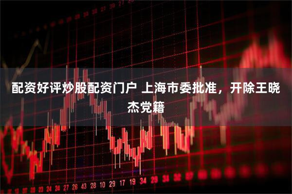 配资好评炒股配资门户 上海市委批准，开除王晓杰党籍
