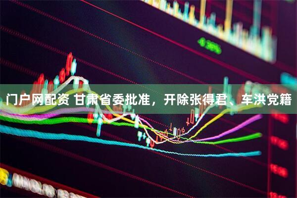 门户网配资 甘肃省委批准，开除张得君、车洪党籍