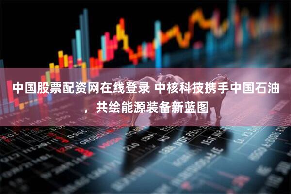 中国股票配资网在线登录 中核科技携手中国石油，共绘能源装备新蓝图