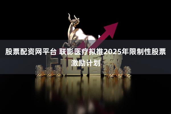 股票配资网平台 联影医疗拟推2025年限制性股票激励计划