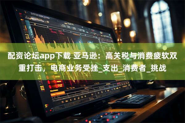 配资论坛app下载 亚马逊：高关税与消费疲软双重打击，电商业务受挫_支出_消费者_挑战