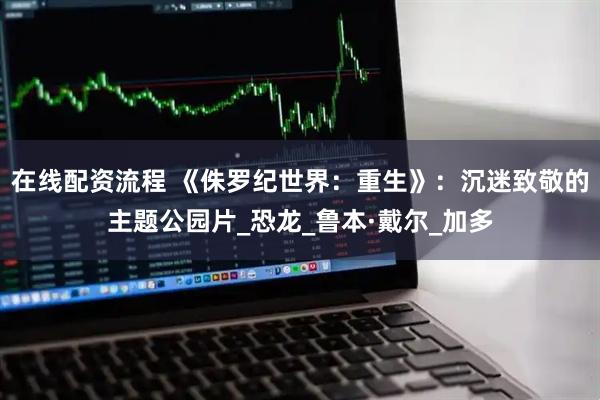 在线配资流程 《侏罗纪世界：重生》：沉迷致敬的主题公园片_恐龙_鲁本·戴尔_加多