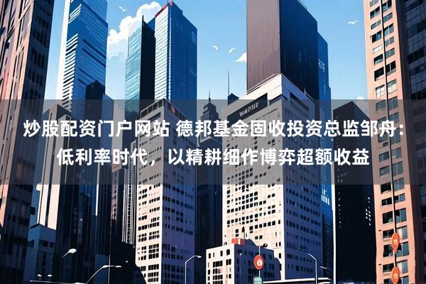 炒股配资门户网站 德邦基金固收投资总监邹舟：低利率时代，以精耕细作博弈超额收益