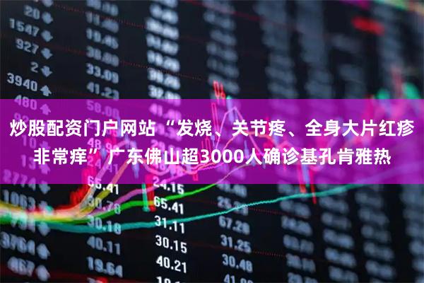 炒股配资门户网站 “发烧、关节疼、全身大片红疹非常痒” 广东佛山超3000人确诊基孔肯雅热