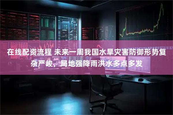 在线配资流程 未来一周我国水旱灾害防御形势复杂严峻，局地强降雨洪水多点多发