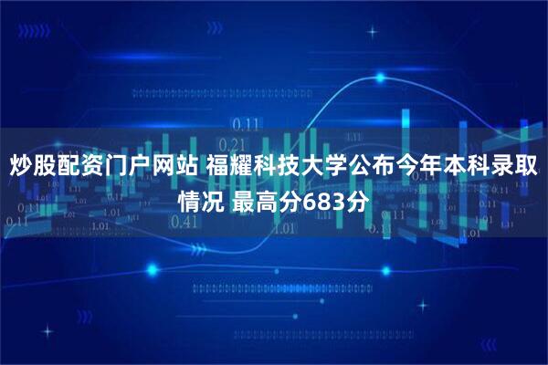 炒股配资门户网站 福耀科技大学公布今年本科录取情况 最高分683分
