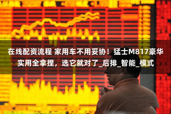 在线配资流程 家用车不用妥协！猛士M817豪华实用全拿捏，选它就对了_后排_智能_模式