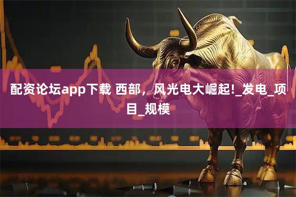 配资论坛app下载 西部，风光电大崛起!_发电_项目_规模