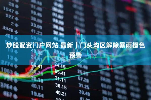 炒股配资门户网站 最新｜门头沟区解除暴雨橙色预警