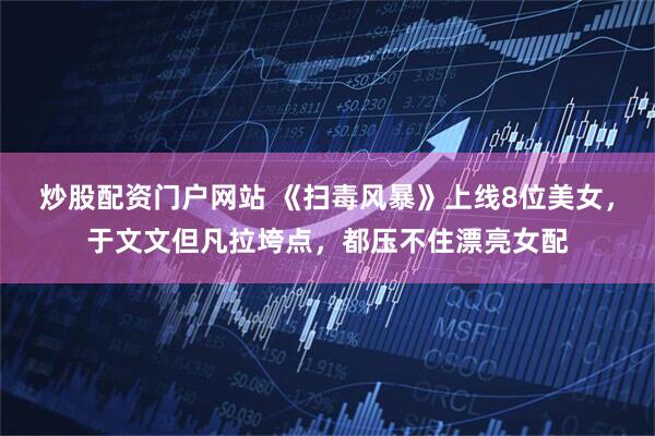 炒股配资门户网站 《扫毒风暴》上线8位美女，于文文但凡拉垮点，都压不住漂亮女配