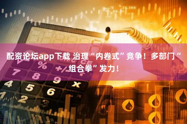 配资论坛app下载 治理“内卷式”竞争！多部门“组合拳”发力！