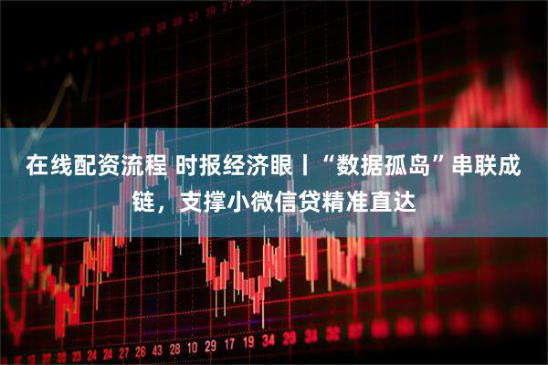 在线配资流程 时报经济眼丨“数据孤岛”串联成链，支撑小微信贷精准直达