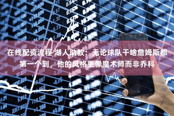 在线配资流程 湖人助教：无论球队干啥詹姆斯都第一个到，他的风格更像魔术师而非乔科