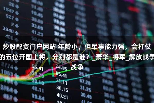 炒股配资门户网站 年龄小，但军事能力强，会打仗的五位开国上将，分别都是谁？_萧华_将军_解放战争