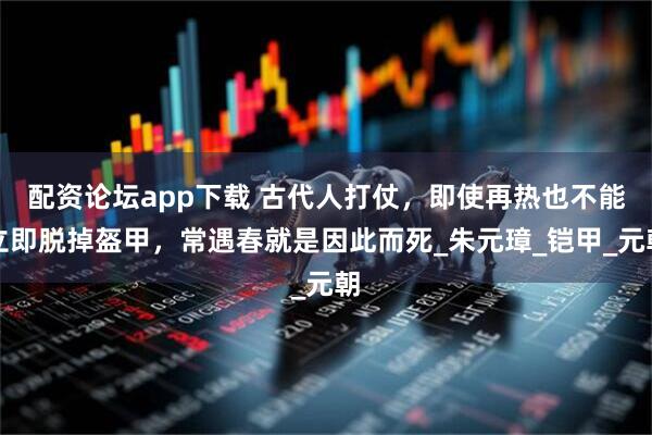配资论坛app下载 古代人打仗，即使再热也不能立即脱掉盔甲，常遇春就是因此而死_朱元璋_铠甲_元朝