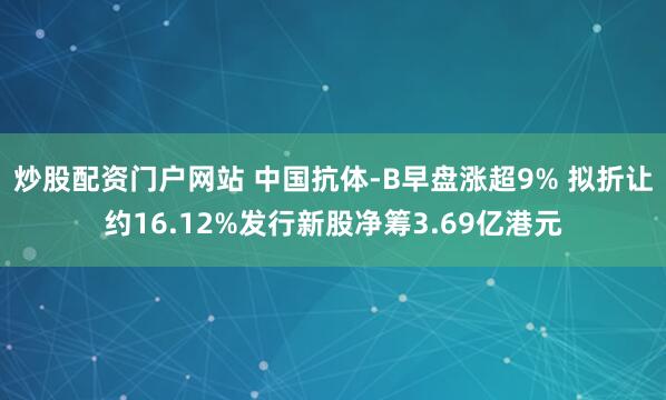 炒股配资门户网站 中国抗体-B早盘涨超9% 拟折让约16.12%发行新股净筹3.69亿港元