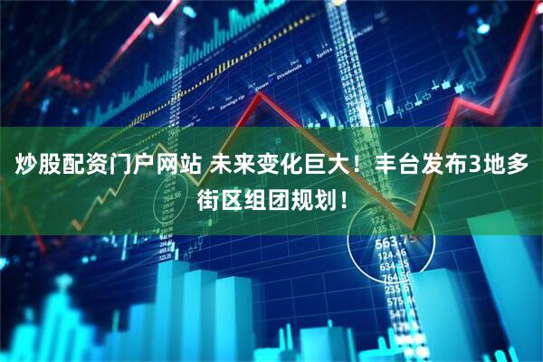 炒股配资门户网站 未来变化巨大！丰台发布3地多街区组团规划！