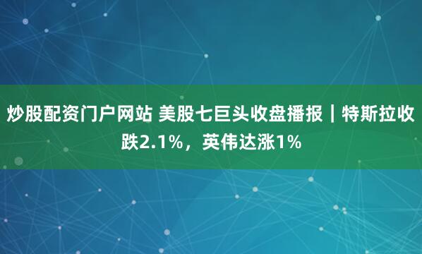 炒股配资门户网站 美股七巨头收盘播报|特斯拉收跌2.1%,英伟达涨1%