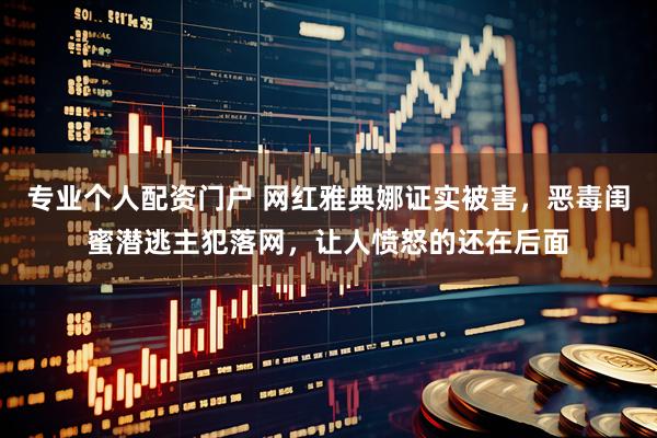 专业个人配资门户 网红雅典娜证实被害，恶毒闺蜜潜逃主犯落网，让人愤怒的还在后面