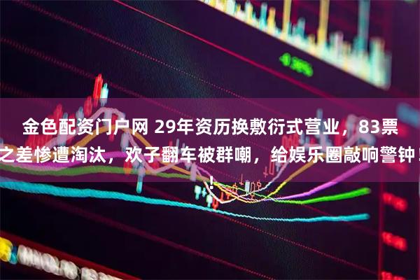 金色配资门户网 29年资历换敷衍式营业，83票之差惨遭淘汰，欢子翻车被群嘲，给娱乐圈敲响警钟！
