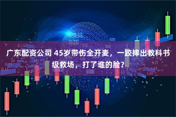 广东配资公司 45岁带伤全开麦,一跤摔出教科书级救场,打了谁的脸?