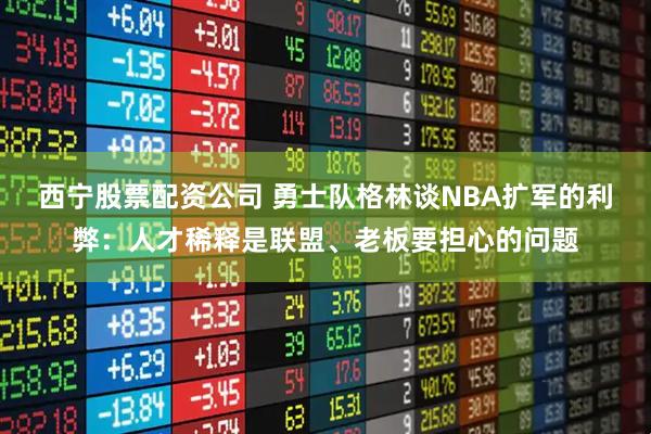 西宁股票配资公司 勇士队格林谈NBA扩军的利弊：人才稀释是联盟、老板要担心的问题