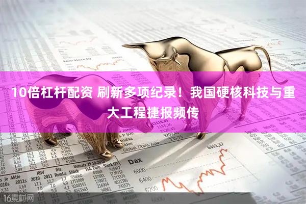 10倍杠杆配资 刷新多项纪录！我国硬核科技与重大工程捷报频传
