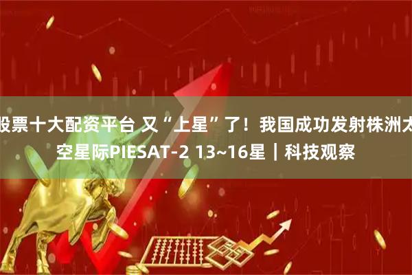 股票十大配资平台 又“上星”了！我国成功发射株洲太空星际PIESAT-2 13~16星｜科技观察
