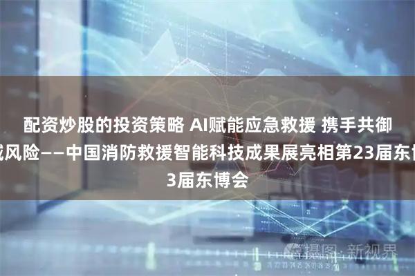 配资炒股的投资策略 AI赋能应急救援 携手共御区域风险——中国消防救援智能科技成果展亮相第23届东博会