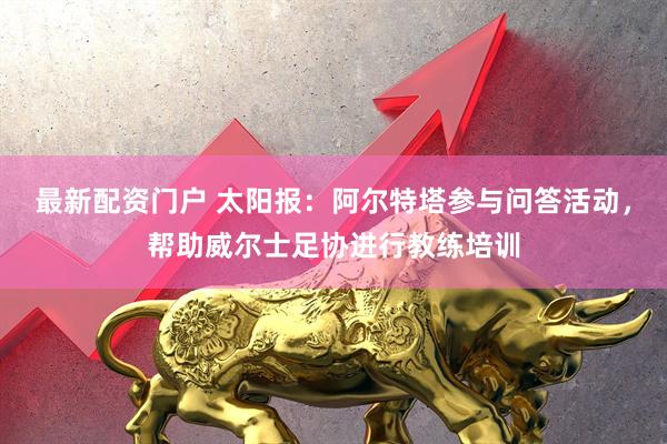 最新配资门户 太阳报：阿尔特塔参与问答活动，帮助威尔士足协进行教练培训
